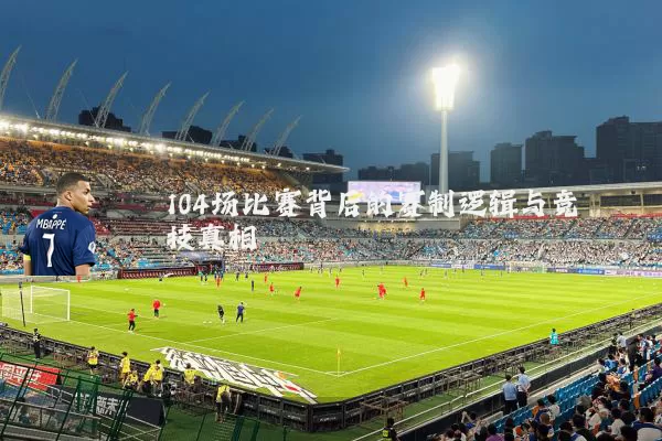 104场比赛背后的赛制逻辑与竞技真相
